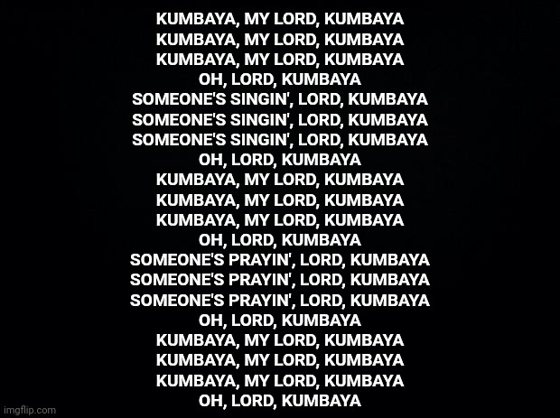 It's Time For The Kumbaya - ing To Begin | KUMBAYA, MY LORD, KUMBAYA
KUMBAYA, MY LORD, KUMBAYA
KUMBAYA, MY LORD, KUMBAYA
OH, LORD, KUMBAYA

SOMEONE'S SINGIN', LORD, KUMBAYA
SOMEONE'S SINGIN', LORD, KUMBAYA
SOMEONE'S SINGIN', LORD, KUMBAYA
OH, LORD, KUMBAYA

KUMBAYA, MY LORD, KUMBAYA
KUMBAYA, MY LORD, KUMBAYA
KUMBAYA, MY LORD, KUMBAYA
OH, LORD, KUMBAYA

SOMEONE'S PRAYIN', LORD, KUMBAYA
SOMEONE'S PRAYIN', LORD, KUMBAYA
SOMEONE'S PRAYIN', LORD, KUMBAYA
OH, LORD, KUMBAYA

KUMBAYA, MY LORD, KUMBAYA
KUMBAYA, MY LORD, KUMBAYA
KUMBAYA, MY LORD, KUMBAYA
OH, LORD, KUMBAYA | image tagged in kumbaya,healing,peace,stop fighting and compromise,you are not king of the world,memes | made w/ Imgflip meme maker