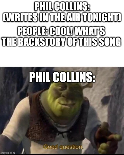 Shrek |  PHIL COLLINS: (WRITES IN THE AIR TONIGHT); PEOPLE: COOL! WHAT'S THE BACKSTORY OF THIS SONG; PHIL COLLINS: | image tagged in shrek | made w/ Imgflip meme maker