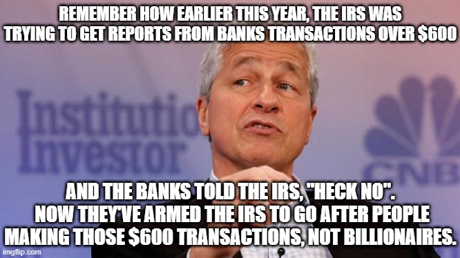 Jamie Dimon | REMEMBER HOW EARLIER THIS YEAR, THE IRS WAS TRYING TO GET REPORTS FROM BANKS TRANSACTIONS OVER $600; AND THE BANKS TOLD THE IRS, "HECK NO".  NOW THEY'VE ARMED THE IRS TO GO AFTER PEOPLE MAKING THOSE $600 TRANSACTIONS, NOT BILLIONAIRES. | image tagged in jamie dimon | made w/ Imgflip meme maker