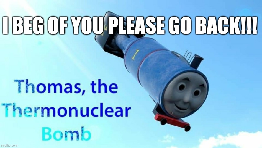 thomas the thermonuclear bomb | I BEG OF YOU PLEASE GO BACK!!! | image tagged in thomas the thermonuclear bomb | made w/ Imgflip meme maker