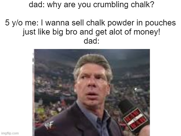 Big bro screwed.. | dad: why are you crumbling chalk?
‎
5 y/o me: I wanna sell chalk powder in pouches 
just like big bro and get alot of money!

dad: | image tagged in vincemcmahon,lmao,surprised | made w/ Imgflip meme maker