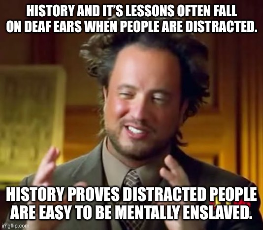 Ancient Aliens | HISTORY AND IT’S LESSONS OFTEN FALL ON DEAF EARS WHEN PEOPLE ARE DISTRACTED. HISTORY PROVES DISTRACTED PEOPLE ARE EASY TO BE MENTALLY ENSLAVED. | image tagged in memes,ancient aliens | made w/ Imgflip meme maker