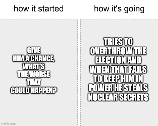 Trump damage is long lasting | TRIES TO OVERTHROW THE ELECTION AND WHEN THAT FAILS TO KEEP HIM IN POWER HE STEALS NUCLEAR SECRETS; GIVE HIM A CHANCE, WHAT'S THE WORSE THAT COULD HAPPEN? | image tagged in how it started vs how it's going | made w/ Imgflip meme maker