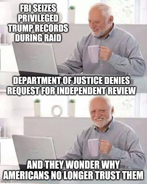 Show Us What Ya Got | FBI SEIZES PRIVILEGED TRUMP RECORDS DURING RAID; DEPARTMENT OF JUSTICE DENIES REQUEST FOR INDEPENDENT REVIEW; AND THEY WONDER WHY AMERICANS NO LONGER TRUST THEM | image tagged in hide the pain harold,liberals,democrats,leftists,biden,merrick | made w/ Imgflip meme maker
