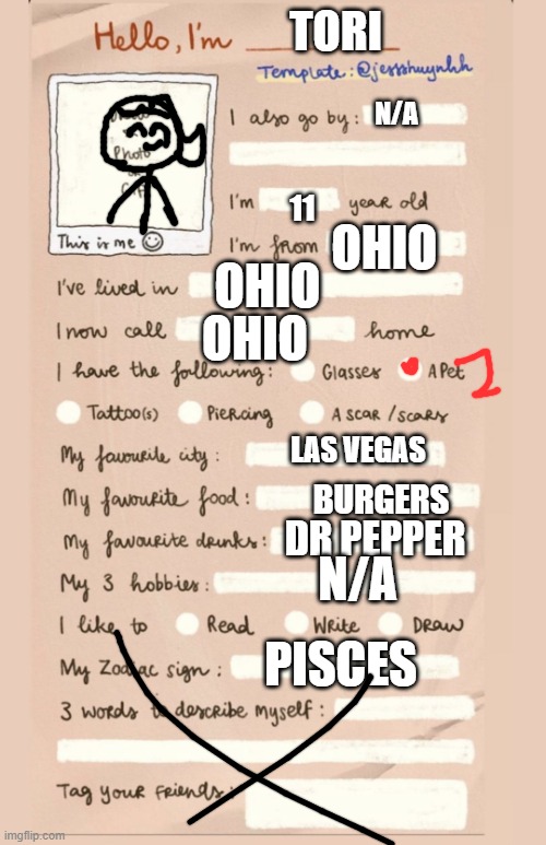 my info | TORI; N/A; OHIO; 11; OHIO; OHIO; LAS VEGAS; BURGERS; DR PEPPER; N/A; PISCES | image tagged in hello i'm___ | made w/ Imgflip meme maker