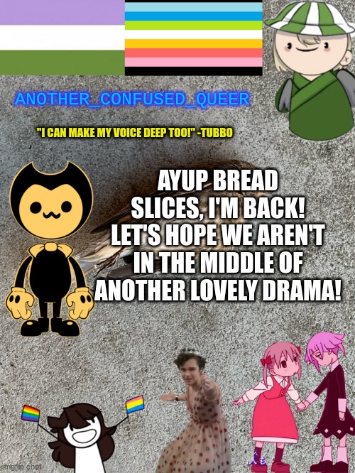 please | ANOTHER_CONFUSED_QUEER; "I CAN MAKE MY VOICE DEEP TOO!" -TUBBO; AYUP BREAD SLICES, I'M BACK! LET'S HOPE WE AREN'T IN THE MIDDLE OF ANOTHER LOVELY DRAMA! | made w/ Imgflip meme maker