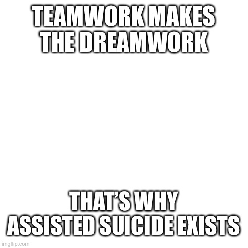 Teamwork makes the dreamwork | TEAMWORK MAKES THE DREAMWORK; THAT’S WHY ASSISTED SUICIDE EXISTS | image tagged in depression,suicide | made w/ Imgflip meme maker