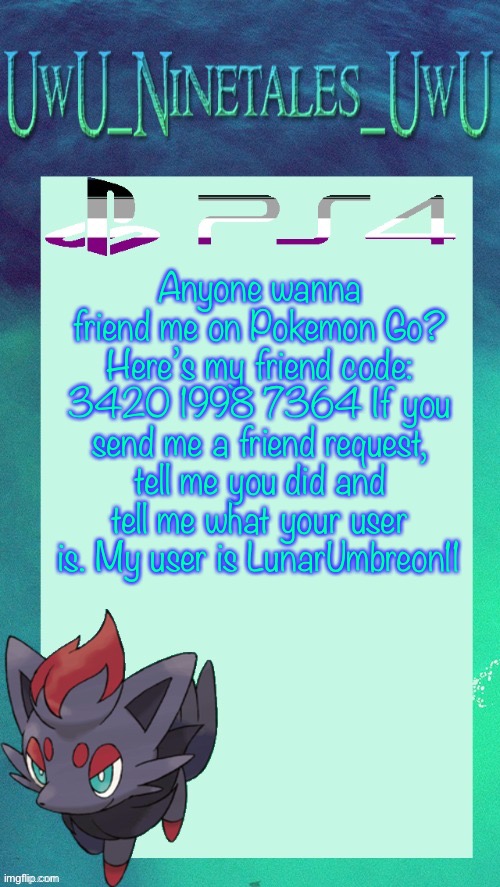 Anyone wanna friend me on Pokemon Go? Here’s my friend code: 3420 1998 7364 If you send me a friend request, tell me you did and tell me what your user is. My user is LunarUmbreon11 | image tagged in zorua template | made w/ Imgflip meme maker