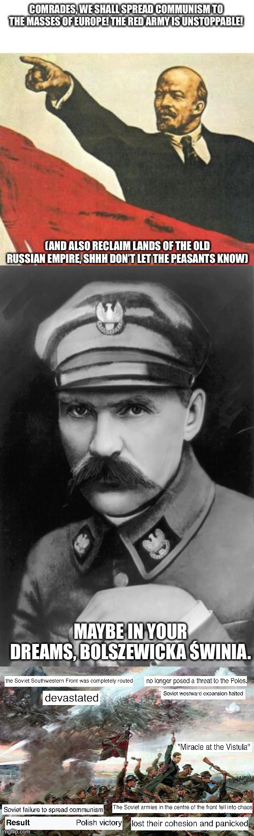 miracle on the vistula | COMRADES, WE SHALL SPREAD COMMUNISM TO THE MASSES OF EUROPE! THE RED ARMY IS UNSTOPPABLE! (AND ALSO RECLAIM LANDS OF THE OLD RUSSIAN EMPIRE, SHHH DON’T LET THE PEASANTS KNOW); MAYBE IN YOUR DREAMS, BOLSZEWICKA ŚWINIA. | image tagged in polska | made w/ Imgflip meme maker