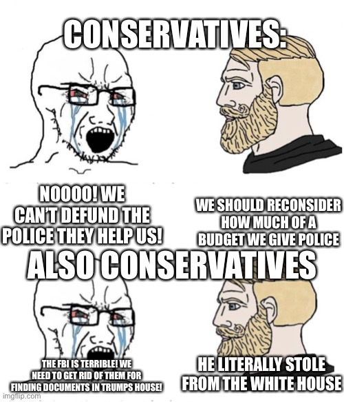 Ahh, the two sides of conservatives | CONSERVATIVES:; NOOOO! WE CAN’T DEFUND THE POLICE THEY HELP US! WE SHOULD RECONSIDER HOW MUCH OF A BUDGET WE GIVE POLICE; ALSO CONSERVATIVES; HE LITERALLY STOLE FROM THE WHITE HOUSE; THE FBI IS TERRIBLE! WE NEED TO GET RID OF THEM FOR FINDING DOCUMENTS IN TRUMPS HOUSE! | image tagged in soyboy vs yes chad,why is the fbi here,donald trump | made w/ Imgflip meme maker