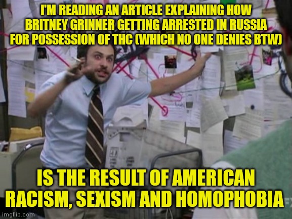Charlie Day | I'M READING AN ARTICLE EXPLAINING HOW BRITNEY GRINNER GETTING ARRESTED IN RUSSIA FOR POSSESSION OF THC (WHICH NO ONE DENIES BTW); IS THE RESULT OF AMERICAN RACISM, SEXISM AND HOMOPHOBIA | image tagged in charlie day | made w/ Imgflip meme maker