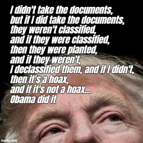 DOCUMENTS!! | I didn't take the documents,
but if I did take the documents,
they weren't classified,
and if they were classified,
then they were planted,
and if they weren't,
I declassified them, and if I didn't,
then it's a hoax,
and if it's not a hoax...
Obama did it | image tagged in donald trump is an idiot,fbi investigation,espionage,shady,af,lock him up | made w/ Imgflip meme maker