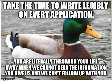 Actual Advice Mallard | TAKE THE TIME TO WRITE LEGIBLY ON EVERY APPLICATION. YOU ARE LITERALLY THROWING YOUR LIFE AWAY WHEN WE CANNOT READ THE INFORMATION YOU GIVE  | image tagged in memes,actual advice mallard,AdviceAnimals | made w/ Imgflip meme maker