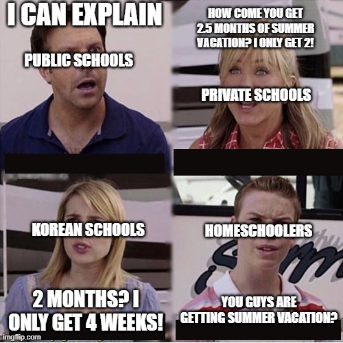 Being homeschooled sucks | I CAN EXPLAIN; HOW COME YOU GET 2.5 MONTHS OF SUMMER VACATION? I ONLY GET 2! PUBLIC SCHOOLS; PRIVATE SCHOOLS; HOMESCHOOLERS; KOREAN SCHOOLS; YOU GUYS ARE GETTING SUMMER VACATION? 2 MONTHS? I ONLY GET 4 WEEKS! | image tagged in you guys are getting paid template | made w/ Imgflip meme maker