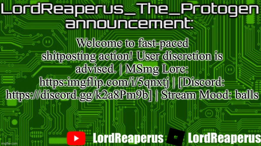 LordReaperus_The_Protogen announcement template | Welcome to fast-paced shitposting action! User discretion is advised. | MSmg Lore: https:imgflip.com/i/5qnxtj | [Discord: https://discord.gg/k2a8Pm9b] | Stream Mood: balls | image tagged in lordreaperus_the_protogen announcement template | made w/ Imgflip meme maker