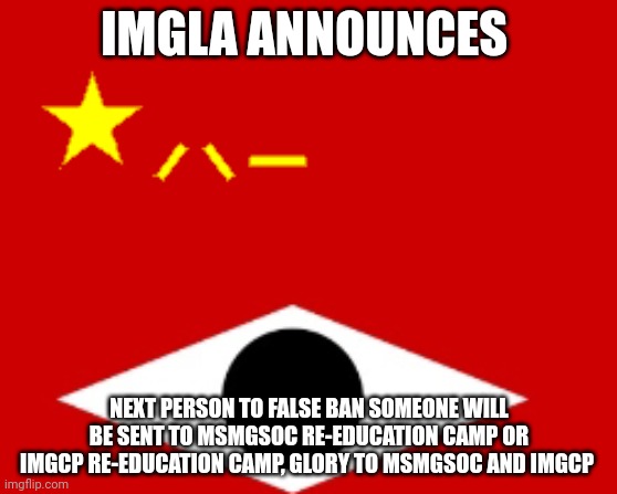 IMGLA flag | IMGLA ANNOUNCES; NEXT PERSON TO FALSE BAN SOMEONE WILL BE SENT TO MSMGSOC RE-EDUCATION CAMP OR IMGCP RE-EDUCATION CAMP, GLORY TO MSMGSOC AND IMGCP | image tagged in imgla flag | made w/ Imgflip meme maker