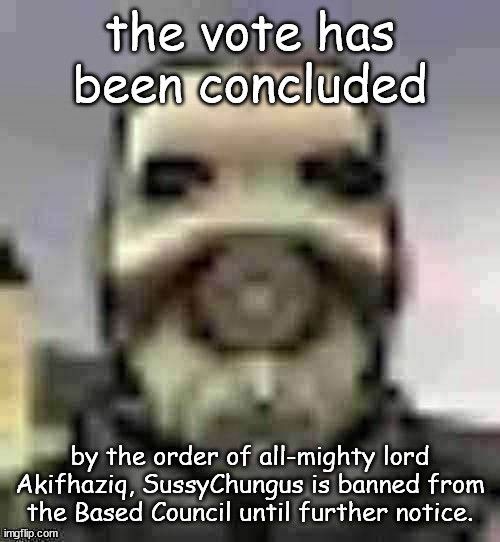 peak content | the vote has been concluded; by the order of all-mighty lord Akifhaziq, SussyChungus is banned from the Based Council until further notice. | image tagged in peak content | made w/ Imgflip meme maker