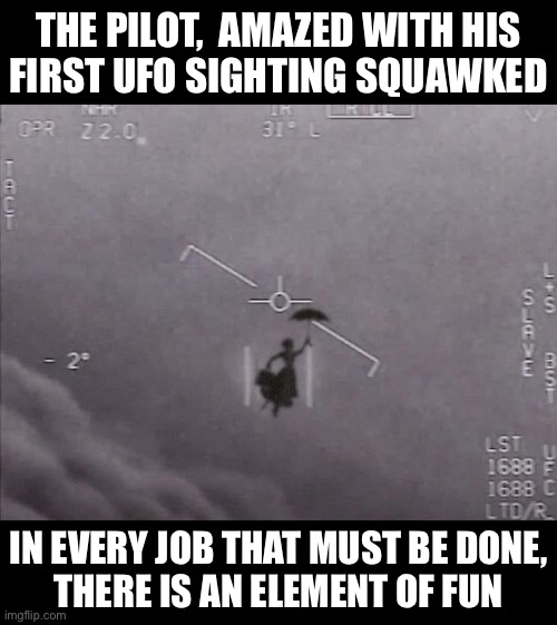 Mary Poppins Sighting |  THE PILOT,  AMAZED WITH HIS
FIRST UFO SIGHTING SQUAWKED; IN EVERY JOB THAT MUST BE DONE,
THERE IS AN ELEMENT OF FUN | image tagged in mary poppins,memes,ufo,this is where the fun begins,i see what you did there,first world problems | made w/ Imgflip meme maker