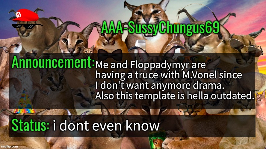 a | Me and Floppadymyr are having a truce with M.Vonel since I don't want anymore drama.
Also this template is hella outdated. i dont even know | image tagged in memes,funny,aaa-sussychungus69 announcement template,truce,idk,stop reading the tags | made w/ Imgflip meme maker