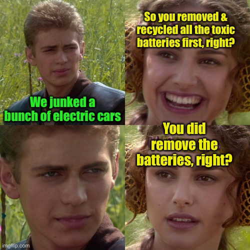 Anakin Padme 4 Panel | We junked a bunch of electric cars So you removed & recycled all the toxic batteries first, right? You did remove the batteries, right? | image tagged in anakin padme 4 panel | made w/ Imgflip meme maker