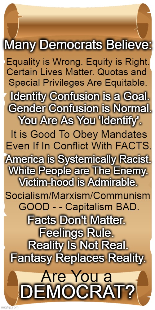 Fiction VS Facts | Many Democrats Believe:; Equality is Wrong. Equity is Right.
Certain Lives Matter. Quotas and 
Special Privileges Are Equitable. Identity Confusion is a Goal.
Gender Confusion is Normal.
You Are As You 'Identify'. It is Good To Obey Mandates
Even If In Conflict With FACTS. America is Systemically Racist.
White People are The Enemy.
Victim-hood is Admirable. Socialism/Marxism/Communism 
GOOD - - Capitalism BAD. Facts Don't Matter. 
Feelings Rule. 
Reality Is Not Real.
Fantasy Replaces Reality. Are You a; DEMOCRAT? | image tagged in politics,democrats,socialism,marxism,communism,beliefs fiction vs facts | made w/ Imgflip meme maker