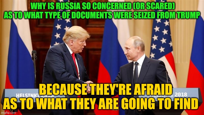 Trump and Putin Summit | WHY IS RUSSIA SO CONCERNED (OR SCARED) AS TO WHAT TYPE OF DOCUMENTS WERE SEIZED FROM TRUMP; BECAUSE THEY'RE AFRAID AS TO WHAT THEY ARE GOING TO FIND | image tagged in trump and putin summit | made w/ Imgflip meme maker