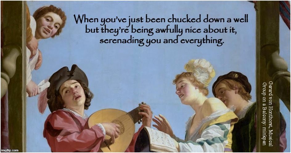 Friends | When you’ve just been chucked down a well
but they’re being awfully nice about it,
 serenading you and everything. Gerard von Honthorst, Musical
Group on a Balcony: minkpen | image tagged in art memes,dutch golden age,painting,musicians,music,musical | made w/ Imgflip meme maker