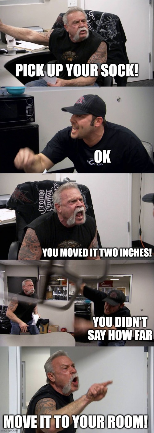 American Chopper Argument | PICK UP YOUR SOCK! OK; YOU MOVED IT TWO INCHES! YOU DIDN'T SAY HOW FAR; MOVE IT TO YOUR ROOM! | image tagged in memes,american chopper argument | made w/ Imgflip meme maker