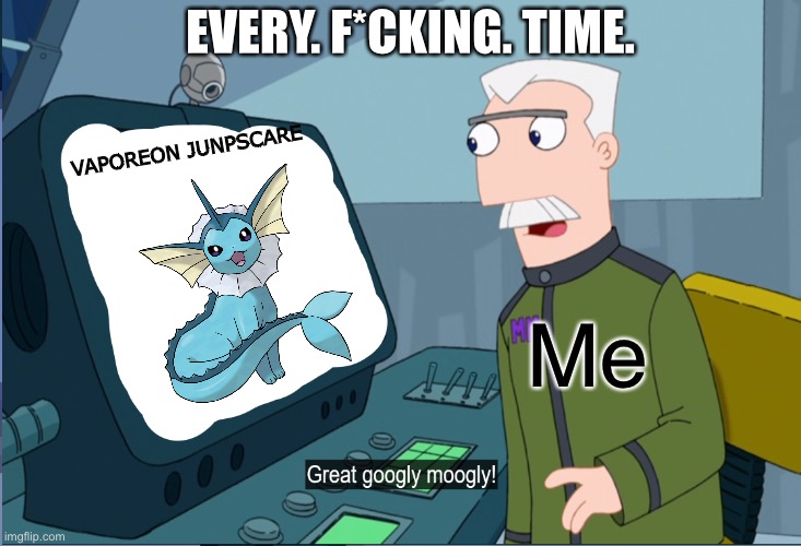 EVERY. F*CKING. TIME. | EVERY. F*CKING. TIME. VAPOREON JUNPSCARE; Me | image tagged in monagram great googly moogly | made w/ Imgflip meme maker