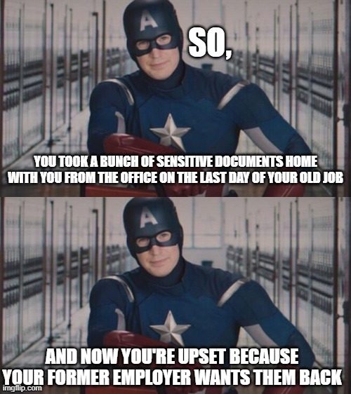  SO, YOU TOOK A BUNCH OF SENSITIVE DOCUMENTS HOME WITH YOU FROM THE OFFICE ON THE LAST DAY OF YOUR OLD JOB; AND NOW YOU'RE UPSET BECAUSE YOUR FORMER EMPLOYER WANTS THEM BACK | image tagged in captain america so you | made w/ Imgflip meme maker