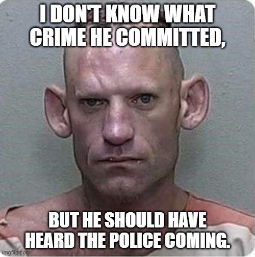 Funnies | I DON'T KNOW WHAT CRIME HE COMMITTED, BUT HE SHOULD HAVE HEARD THE POLICE COMING. | image tagged in funny memes | made w/ Imgflip meme maker