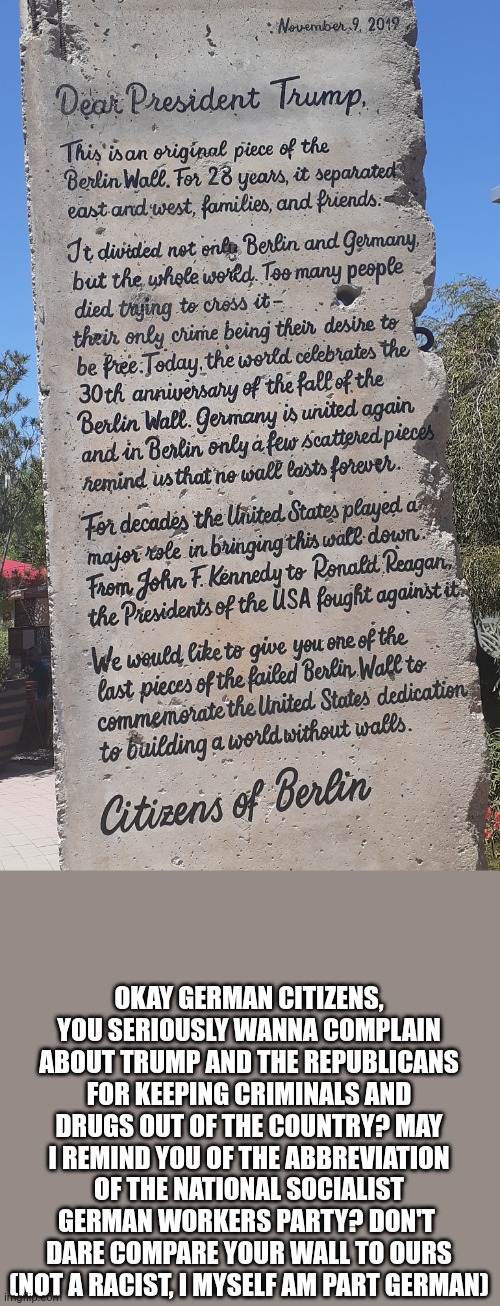 Not a racist | OKAY GERMAN CITIZENS, YOU SERIOUSLY WANNA COMPLAIN ABOUT TRUMP AND THE REPUBLICANS FOR KEEPING CRIMINALS AND DRUGS OUT OF THE COUNTRY? MAY I REMIND YOU OF THE ABBREVIATION OF THE NATIONAL SOCIALIST GERMAN WORKERS PARTY? DON'T  DARE COMPARE YOUR WALL TO OURS (NOT A RACIST, I MYSELF AM PART GERMAN) | image tagged in politics | made w/ Imgflip meme maker