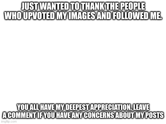 thanks friends | JUST WANTED TO THANK THE PEOPLE WHO UPVOTED MY IMAGES AND FOLLOWED ME. YOU ALL HAVE MY DEEPEST APPRECIATION. LEAVE A COMMENT IF YOU HAVE ANY CONCERNS ABOUT MY POSTS | image tagged in blank white template,thanks everyone | made w/ Imgflip meme maker