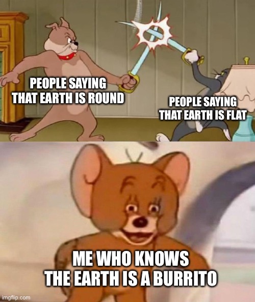 burrito burrito yummy burrito burrito | PEOPLE SAYING THAT EARTH IS ROUND; PEOPLE SAYING THAT EARTH IS FLAT; ME WHO KNOWS THE EARTH IS A BURRITO | image tagged in tom and jerry swordfight,burrito,earth | made w/ Imgflip meme maker