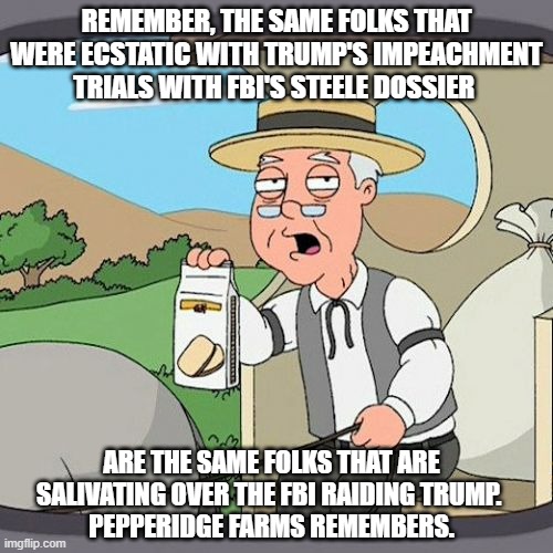 Democrats will stop at nothing! | REMEMBER, THE SAME FOLKS THAT WERE ECSTATIC WITH TRUMP'S IMPEACHMENT TRIALS WITH FBI'S STEELE DOSSIER; ARE THE SAME FOLKS THAT ARE SALIVATING OVER THE FBI RAIDING TRUMP. 
PEPPERIDGE FARMS REMEMBERS. | image tagged in pepperidge farm remembers,democrats,liberals,woke,biden,corruption | made w/ Imgflip meme maker