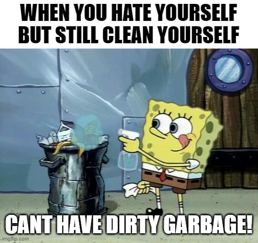 ah yes. garbage | WHEN YOU HATE YOURSELF BUT STILL CLEAN YOURSELF; CANT HAVE DIRTY GARBAGE! | image tagged in spongebob dirty garbage | made w/ Imgflip meme maker