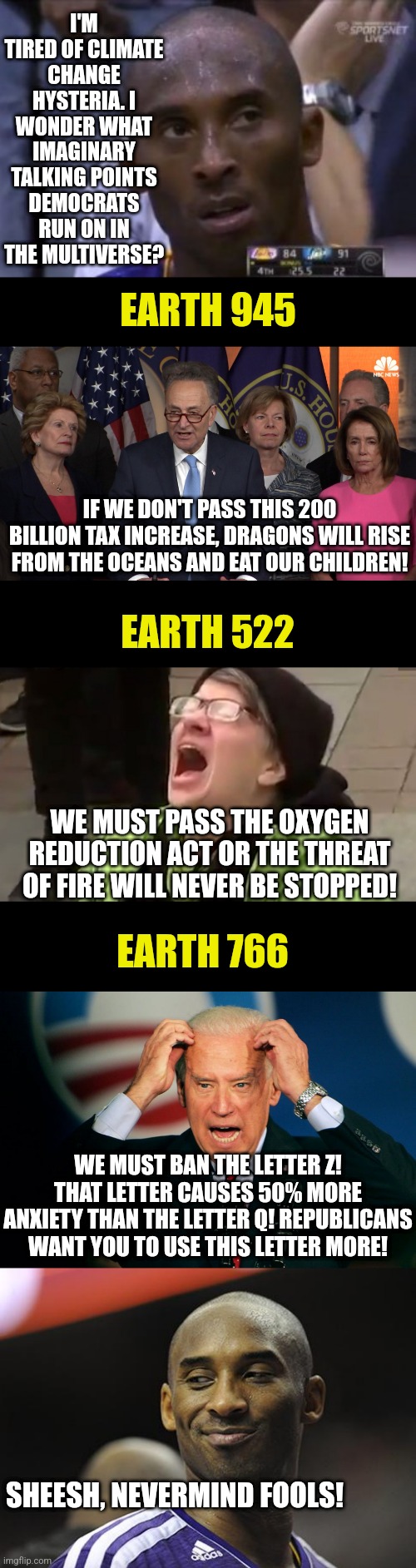 Kobe thinks about democrats and the multiverse... | I'M TIRED OF CLIMATE CHANGE HYSTERIA. I WONDER WHAT IMAGINARY TALKING POINTS DEMOCRATS RUN ON IN THE MULTIVERSE? EARTH 945; IF WE DON'T PASS THIS 200 BILLION TAX INCREASE, DRAGONS WILL RISE FROM THE OCEANS AND EAT OUR CHILDREN! EARTH 522; WE MUST PASS THE OXYGEN REDUCTION ACT OR THE THREAT OF FIRE WILL NEVER BE STOPPED! EARTH 766; WE MUST BAN THE LETTER Z! THAT LETTER CAUSES 50% MORE ANXIETY THAN THE LETTER Q! REPUBLICANS WANT YOU TO USE THIS LETTER MORE! SHEESH, NEVERMIND FOOLS! | image tagged in questionable strategy kobe,democrat congressmen,joe biden,multiverse,liberals,climate change | made w/ Imgflip meme maker