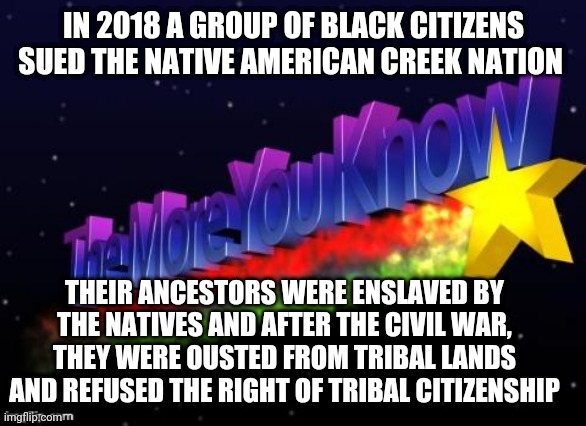 the more you know | IN 2018 A GROUP OF BLACK CITIZENS SUED THE NATIVE AMERICAN CREEK NATION; THEIR ANCESTORS WERE ENSLAVED BY THE NATIVES AND AFTER THE CIVIL WAR, THEY WERE OUSTED FROM TRIBAL LANDS AND REFUSED THE RIGHT OF TRIBAL CITIZENSHIP | image tagged in the more you know | made w/ Imgflip meme maker