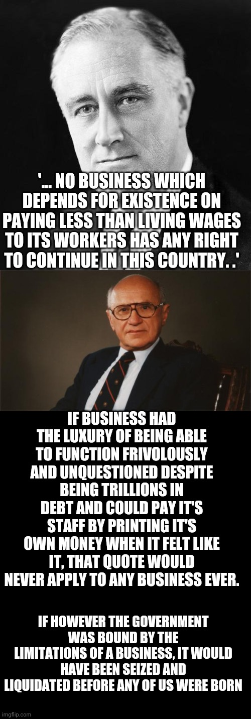 '... NO BUSINESS WHICH DEPENDS FOR EXISTENCE ON PAYING LESS THAN LIVING WAGES TO ITS WORKERS HAS ANY RIGHT TO CONTINUE IN THIS COUNTRY. .'; IF BUSINESS HAD THE LUXURY OF BEING ABLE TO FUNCTION FRIVOLOUSLY AND UNQUESTIONED DESPITE BEING TRILLIONS IN DEBT AND COULD PAY IT'S STAFF BY PRINTING IT'S OWN MONEY WHEN IT FELT LIKE IT, THAT QUOTE WOULD NEVER APPLY TO ANY BUSINESS EVER. IF HOWEVER THE GOVERNMENT WAS BOUND BY THE LIMITATIONS OF A BUSINESS, IT WOULD HAVE BEEN SEIZED AND LIQUIDATED BEFORE ANY OF US WERE BORN | image tagged in fdr promise,milton friedman libertarian party | made w/ Imgflip meme maker