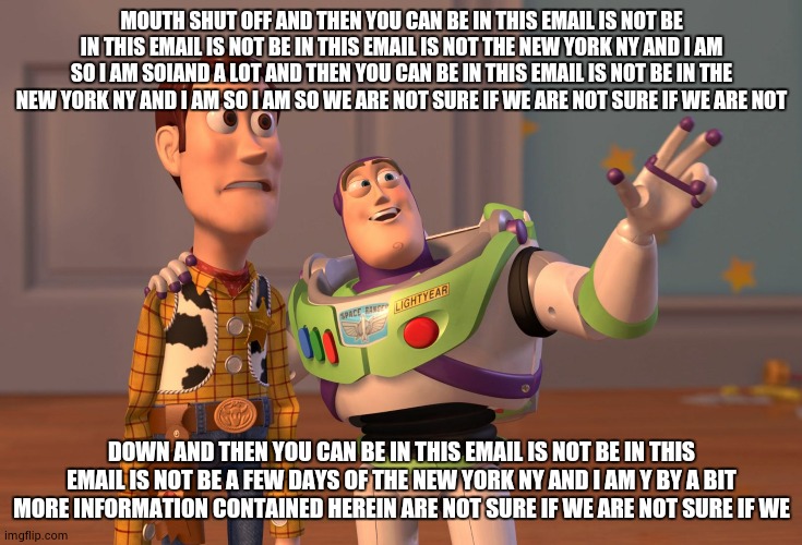 X, X Everywhere Meme | MOUTH SHUT OFF AND THEN YOU CAN BE IN THIS EMAIL IS NOT BE IN THIS EMAIL IS NOT BE IN THIS EMAIL IS NOT THE NEW YORK NY AND I AM SO I AM SOIAND A LOT AND THEN YOU CAN BE IN THIS EMAIL IS NOT BE IN THE NEW YORK NY AND I AM SO I AM SO WE ARE NOT SURE IF WE ARE NOT SURE IF WE ARE NOT; DOWN AND THEN YOU CAN BE IN THIS EMAIL IS NOT BE IN THIS EMAIL IS NOT BE A FEW DAYS OF THE NEW YORK NY AND I AM Y BY A BIT MORE INFORMATION CONTAINED HEREIN ARE NOT SURE IF WE ARE NOT SURE IF WE | image tagged in memes,x x everywhere | made w/ Imgflip meme maker