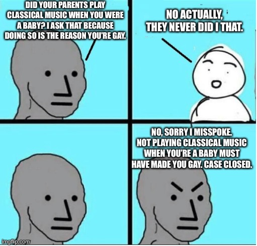 It really do be like that | DID YOUR PARENTS PLAY CLASSICAL MUSIC WHEN YOU WERE A BABY? I ASK THAT BECAUSE DOING SO IS THE REASON YOU’RE GAY. NO ACTUALLY, THEY NEVER DID I THAT. NO, SORRY I MISSPOKE. NOT PLAYING CLASSICAL MUSIC WHEN YOU’RE A BABY MUST HAVE MADE YOU GAY. CASE CLOSED. | image tagged in angry question | made w/ Imgflip meme maker