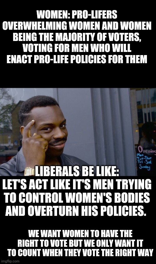 It's like when feminists attack stay-at-home wives and mothers. Apparently they made the wrong choice out of the 2 options given | WOMEN: PRO-LIFERS OVERWHELMING WOMEN AND WOMEN BEING THE MAJORITY OF VOTERS, VOTING FOR MEN WHO WILL ENACT PRO-LIFE POLICIES FOR THEM; LIBERALS BE LIKE: LET'S ACT LIKE IT'S MEN TRYING TO CONTROL WOMEN'S BODIES AND OVERTURN HIS POLICIES. WE WANT WOMEN TO HAVE THE RIGHT TO VOTE BUT WE ONLY WANT IT TO COUNT WHEN THEY VOTE THE RIGHT WAY | image tagged in memes,roll safe think about it | made w/ Imgflip meme maker