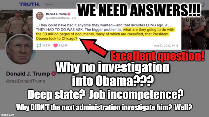 We need answers! | WE NEED ANSWERS!!! Excellent question! Why no investigation
into Obama??? Deep state?  Job incompetence? Why DIDN'T the next administration investigate him?  Well? | made w/ Imgflip meme maker