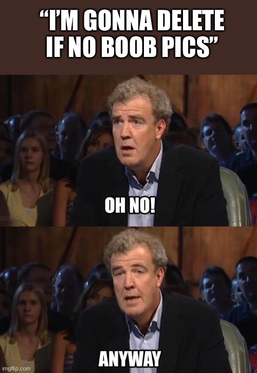 Oh no! Anyway | “I’M GONNA DELETE IF NO BOOB PICS” | image tagged in oh no anyway | made w/ Imgflip meme maker