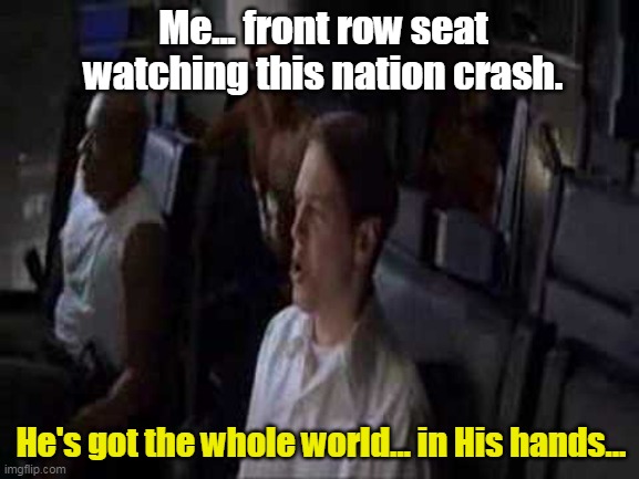 Coming this November. |  Me... front row seat watching this nation crash. He's got the whole world... in His hands... | image tagged in democrats,communists,lefties,fascism,socialism,destruction | made w/ Imgflip meme maker
