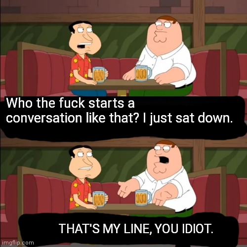 Who the f**k starts a conversation like that I just sat down! | Who the fuck starts a conversation like that? I just sat down. THAT'S MY LINE, YOU IDIOT. | image tagged in who the f k starts a conversation like that i just sat down | made w/ Imgflip meme maker