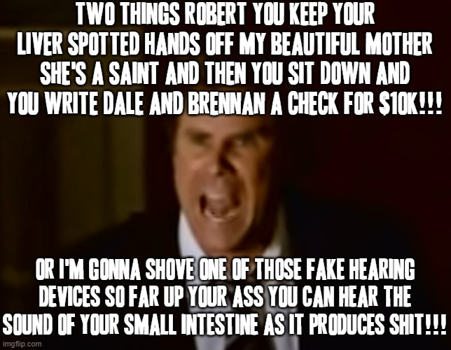 I jus couldn't resist making another stepbrothers meme XD | TWO THINGS ROBERT YOU KEEP YOUR LIVER SPOTTED HANDS OFF MY BEAUTIFUL MOTHER SHE'S A SAINT AND THEN YOU SIT DOWN AND YOU WRITE DALE AND BRENNAN A CHECK FOR $10K!!! OR I'M GONNA SHOVE ONE OF THOSE FAKE HEARING DEVICES SO FAR UP YOUR ASS YOU CAN HEAR THE SOUND OF YOUR SMALL INTESTINE AS IT PRODUCES SHIT!!! | image tagged in step brothers,memes,will ferrell,will ferrell yelling,savage memes | made w/ Imgflip meme maker