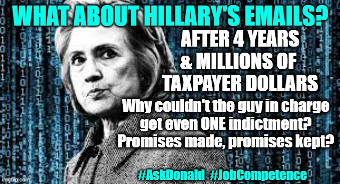 Hillary's emails! | WHAT ABOUT HILLARY'S EMAILS? AFTER 4 YEARS & MILLIONS OF 
TAXPAYER DOLLARS; Why couldn't the guy in charge
get even ONE indictment?
Promises made, promises kept? #AskDonald  #JobCompetence | made w/ Imgflip meme maker