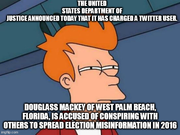 Futurama Fry Meme | THE UNITED STATES DEPARTMENT OF JUSTICE ANNOUNCED TODAY THAT IT HAS CHARGED A TWITTER USER. DOUGLASS MACKEY OF WEST PALM BEACH, FLORIDA, IS ACCUSED OF CONSPIRING WITH OTHERS TO SPREAD ELECTION MISINFORMATION IN 2016 | image tagged in memes,futurama fry | made w/ Imgflip meme maker