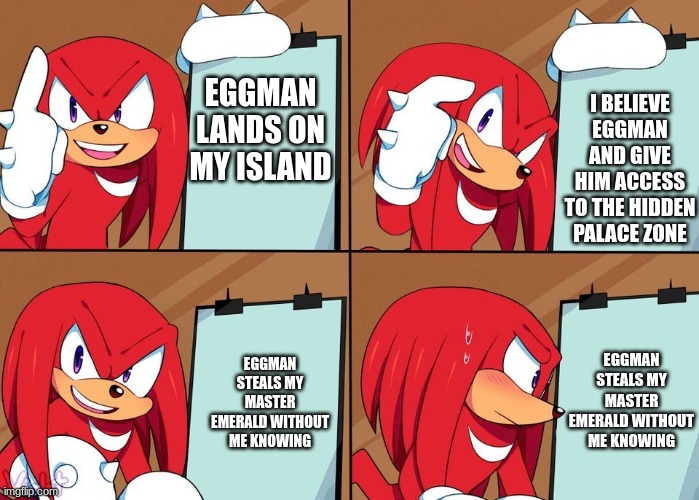 Why Knux can't be smart for once: | I BELIEVE EGGMAN AND GIVE HIM ACCESS TO THE HIDDEN PALACE ZONE; EGGMAN LANDS ON MY ISLAND; EGGMAN STEALS MY MASTER EMERALD WITHOUT ME KNOWING; EGGMAN STEALS MY MASTER EMERALD WITHOUT ME KNOWING | image tagged in knuckles | made w/ Imgflip meme maker